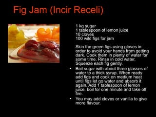 Fig Jam (Incir Receli)
•
1 kg sugar
1 tablespoon of lemon juice
10 cloves
100 wild figs for jam
Skin the green figs using gloves in
order to avoid your hands from getting
dark. Cook them in plenty of water for
some time. Rinse in cold water.
Squeeze each fig gently.
• Boil sugar with about three glasses of
water to a thick syrup. When ready
add figs and cook on medium heat
until figs let go water and absorb it
again. Add 1 tablespoon of lemon
juice, boil for one minute and take off
fire.
• You may add cloves or vanilla to give
more flavour.
 