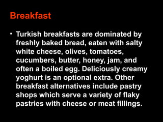Breakfast
• Turkish breakfasts are dominated by
freshly baked bread, eaten with salty
white cheese, olives, tomatoes,
cucumbers, butter, honey, jam, and
often a boiled egg. Deliciously creamy
yoghurt is an optional extra. Other
breakfast alternatives include pastry
shops which serve a variety of flaky
pastries with cheese or meat fillings.
 