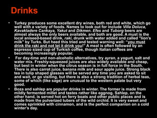 Drinks
• Turkey produces some excellent dry wines, both red and white, which go
well with a variety of foods. Names to look out for include Villa Doluca,
Kavakladere Cankaya, Yakut and Dikmen. Efes and Tuborg beers are
almost always the only beers available, and both are good. A must is the
local aniseed-based drink, raki, drunk with water added and called "lion's
milk" by Turks. But heed this tried and tested warning well: “you must
drink the raki and not let it drink you!” A meal is often followed by an
espresso sized cup of Turkish coffee, though Italian coffees are
becoming increasingly popular.
• For day-time and non-alcoholic alternatives, try ayran, a yogurt, salt and
water mix. Freshly-squeezed juices are also widely available and cheap,
but best in winter when the citrus season is in full force in the South.
There is also carrot juice, banana milk and sour apple juice. Strong black
tea in tulip shaped glasses will be served any time you are asked to sit
and wait, or go visiting, but there is also a strong tradition of herbal teas,
some of which (like sage) are unusual to the western palate but very
good.
• Boza and sahlep are popular drinks in winter. The former is made from
mildly fermented millet and tastes rather like eggnog. Sahlep, on the
other hand, is served hot on ferry boats and other public places and is
made from the pulverized tubers of the wild orchid. It is very sweet and
comes sprinkled with cinnamon, and is the perfect companion on a cold
winter’s day.
 