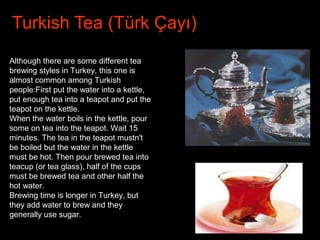 Turkish Tea (Türk Çayı)
Although there are some different tea
brewing styles in Turkey, this one is
almost common among Turkish
people:First put the water into a kettle,
put enough tea into a teapot and put the
teapot on the kettle.
When the water boils in the kettle, pour
some on tea into the teapot. Wait 15
minutes. The tea in the teapot mustn't
be boiled but the water in the kettle
must be hot. Then pour brewed tea into
teacup (or tea glass), half of the cups
must be brewed tea and other half the
hot water.
Brewing time is longer in Turkey, but
they add water to brew and they
generally use sugar.
 