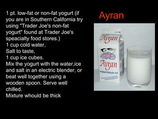 Ayran1 pt. low-fat or non-fat yogurt (if
you are in Southern California try
using "Trader Joe's non-fat
yogurt" found at Trader Joe's
speacialty food stores.)
1 cup cold water,
Salt to taste,
1 cup ice cubes.
Mix the yogurt with the water,ice
and salt in an electric blender, or
beat well together using a
wooden spoon. Serve well
chilled.
Mixture whould be thick
 