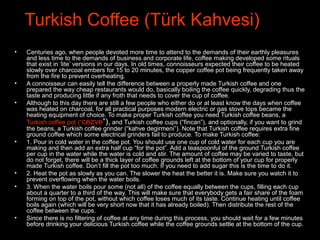 Turkish Coffee (Türk Kahvesi)
• Centuries ago, when people devoted more time to attend to the demands of their earthly pleasures
and less time to the demands of business and corporate life, coffee making developed some rituals
that exist in ‘lite’ versions in our days. In old times, connoisseurs expected their coffee to be heated
slowly over charcoal embers for 15 to 20 minutes, the copper coffee pot being frequently taken away
from the fire to prevent overheating.
• A connoisseur can easily tell the difference between a properly made Turkish coffee and one
prepared the way cheap restaurants would do, basically boiling the coffee quickly, degrading thus the
taste and producing little if any froth that needs to cover the cup of coffee.
• Although to this day there are still a few people who either do or at least know the days when coffee
was heated on charcoal, for all practical purposes modern electric or gas stove tops became the
heating equipment of choice. To make proper Turkish coffee you need Turkish coffee beans, a
Turkish coffee pot (“cezve”), and Turkish coffee cups (“fincan”), and optionally, if you want to grind
the beans, a Turkish coffee grinder (“kahve degirmeni”). Note that Turkish coffee requires extra fine
ground coffee which some electrical grinders fail to produce. To make Turkish coffee:
• 1. Pour in cold water in the coffee pot. You should use one cup of cold water for each cup you are
making and then add an extra half cup “for the pot”. Add a teaspoonful of the ground Turkish coffee
per cup in the water while the water is cold and stir. The amount of coffee may be varied to taste, but
do not forget, there will be a thick layer of coffee grounds left at the bottom of your cup for properly
made Turkish coffee. Don’t fill the pot too much. If you need to add sugar this is the time to do it.
• 2. Heat the pot as slowly as you can. The slower the heat the better it is. Make sure you watch it to
prevent overflowing when the water boils.
• 3. When the water boils pour some (not all) of the coffee equally between the cups, filling each cup
about a quarter to a third of the way. This will make sure that everybody gets a fair share of the foam
forming on top of the pot, without which coffee loses much of its taste. Continue heating until coffee
boils again (which will be very short now that it has already boiled). Then distribute the rest of the
coffee between the cups.
• Since there is no filtering of coffee at any time during this process, you should wait for a few minutes
before drinking your delicious Turkish coffee while the coffee grounds settle at the bottom of the cup.
 