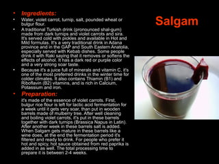 Salgam
• Ingredients:
• Water, violet carrot, turnip, salt, pounded wheat or
bulgur flour.
• A traditional Turkish drink (pronounced shal-gum)
made from dark turnips and violet carrots and sira.
It's served cold with pickles and available in Hot and
Mild formulas. It's a very traditional drink in Adana
province and in the GAP and South Eastern Anatolia,
especially served with Kebab dishes. Some people
drink it with Raki saying that it removes or softens the
effects of alcohol. It has a dark red or purple color
and a very strong soar taste.
• Because it's a juice full of minerals and vitamin C, it's
one of the most preferred drinks in the winter time for
colder climates. It also contains Thiamin (B1) and
Riboflavin (B2) vitamins, and is rich in Calcium,
Potassium and iron.
• Preparation:
it's made of the essence of violet carrots. First,
bulgur rice flour is left for lactic acid fermentation for
a week until it gets very soar, than put in wooden
barrels made of mulberry tree. After well cleaning
and boiling violet carrots, it's put in these barrels
together with dark turnips (Brassica Napus in Latin).
After another week in these barrels salt is added.
When Salgam gets mature in these barrels like a
wine does, at the end the fermentation period it's
filtered and ready to drink. For people who prefer it
hot and spicy, hot sauce obtained from red paprika is
added in as well. The total processing time to
prepare it is between 2-4 weeks.
 