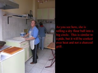 As you see here, she is
rolling a dry flour ball into a
big circle. This is similar to
a pide, but it will be cooked
over heat and not a charcoal
grill.
 