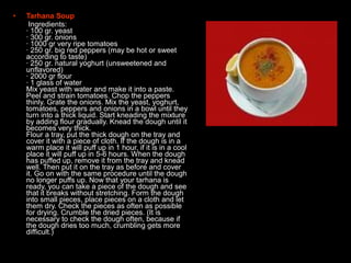 • Tarhana Soup
• Ingredients:
· 100 gr. yeast
· 300 gr. onions
· 1000 gr very ripe tomatoes
· 250 gr. big red peppers (may be hot or sweet
according to taste)
· 250 gr. natural yoghurt (unsweetened and
unflavored)
· 2000 gr flour
· 1 glass of water
Mix yeast with water and make it into a paste.
Peel and strain tomatoes. Chop the peppers
thinly. Grate the onions. Mix the yeast, yoghurt,
tomatoes, peppers and onions in a bowl until they
turn into a thick liquid. Start kneading the mixture
by adding flour gradually. Knead the dough until it
becomes very thick.
Flour a tray, put the thick dough on the tray and
cover it with a piece of cloth. If the dough is in a
warm place it will puff up in 1 hour, if it is in a cool
place it will puff up in 5-6 hours. When the dough
has puffed up, remove it from the tray and knead
well. Then put it on the tray as before and cover
it. Go on with the same procedure until the dough
no longer puffs up. Now that your tarhana is
ready, you can take a piece of the dough and see
that it breaks without stretching. Form the dough
into small pieces, place pieces on a cloth and let
them dry. Check the pieces as often as possible
for drying. Crumble the dried pieces. (It is
necessary to check the dough often, because if
the dough dries too much, crumbling gets more
difficult.)
 