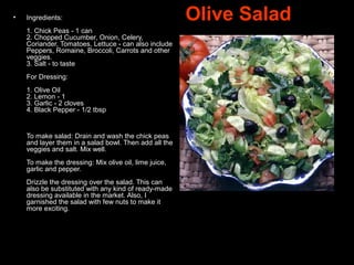   Olive Salad• Ingredients:
1. Chick Peas - 1 can
2. Chopped Cucumber, Onion, Celery,
Coriander, Tomatoes, Lettuce - can also include
Peppers, Romaine, Broccoli, Carrots and other
veggies.
3. Salt - to taste
For Dressing:
1. Olive Oil
2. Lemon - 1
3. Garlic - 2 cloves
4. Black Pepper - 1/2 tbsp
To make salad: Drain and wash the chick peas
and layer them in a salad bowl. Then add all the
veggies and salt. Mix well.
To make the dressing: Mix olive oil, lime juice,
garlic and pepper.
Drizzle the dressing over the salad. This can
also be substituted with any kind of ready-made
dressing available in the market. Also, I
garnished the salad with few nuts to make it
more exciting.
 