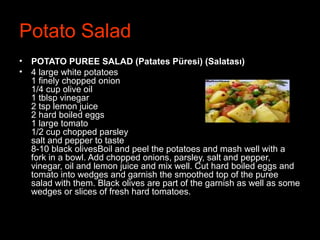 Potato Salad
• POTATO PUREE SALAD (Patates Püresi) (Salatası)
• 4 large white potatoes
1 finely chopped onion
1/4 cup olive oil
1 tblsp vinegar
2 tsp lemon juice
2 hard boiled eggs
1 large tomato
1/2 cup chopped parsley
salt and pepper to taste
8-10 black olivesBoil and peel the potatoes and mash well with a
fork in a bowl. Add chopped onions, parsley, salt and pepper,
vinegar, oil and lemon juice and mix well. Cut hard boiled eggs and
tomato into wedges and garnish the smoothed top of the puree
salad with them. Black olives are part of the garnish as well as some
wedges or slices of fresh hard tomatoes.
 