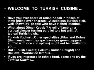 • WELCOME  TO  TURKISH  CUISINE ...
• Have you ever heard of Shish Kebab ? Pieces of 
lamb grilled over charcoal...A delicious Turkish dish, 
well known by  people who have visited Istanbul...
• What about Döner Kebab ? A roll of lamb on a 
vertical skewer turning parallel to a hot grill...A 
typical Turkish dish..
• Turkish Yoghurt...Other specialties ;Pilav and Dolma 
(the name given to grape leaves,or green peppers 
stuffed with rice and spices) might not be familiar to 
you...
• But Turkish sweets; Lokum (Turkish Delight) and 
Baklava...Worldwide famous...
• If you are interested in ethnic food, come and try the 
Turkish Cuisine...
 
