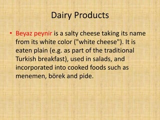Dairy Products
• Beyaz peynir is a salty cheese taking its name
from its white color ("white cheese"). It is
eaten plain (e.g. as part of the traditional
Turkish breakfast), used in salads, and
incorporated into cooked foods such as
menemen, börek and pide.

 