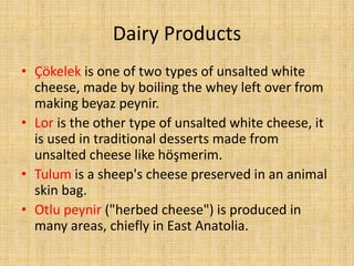 Dairy Products
• Çökelek is one of two types of unsalted white
cheese, made by boiling the whey left over from
making beyaz peynir.
• Lor is the other type of unsalted white cheese, it
is used in traditional desserts made from
unsalted cheese like höşmerim.
• Tulum is a sheep's cheese preserved in an animal
skin bag.
• Otlu peynir ("herbed cheese") is produced in
many areas, chiefly in East Anatolia.

 