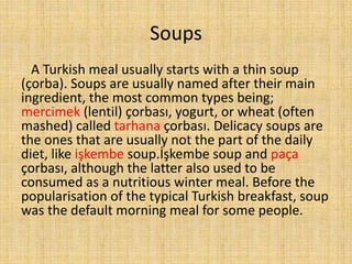Soups
A Turkish meal usually starts with a thin soup
(çorba). Soups are usually named after their main
ingredient, the most common types being;
mercimek (lentil) çorbası, yogurt, or wheat (often
mashed) called tarhana çorbası. Delicacy soups are
the ones that are usually not the part of the daily
diet, like işkembe soup.İşkembe soup and paça
çorbası, although the latter also used to be
consumed as a nutritious winter meal. Before the
popularisation of the typical Turkish breakfast, soup
was the default morning meal for some people.

 