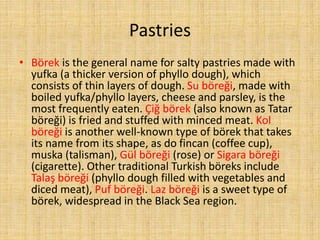 Pastries
• Börek is the general name for salty pastries made with
yufka (a thicker version of phyllo dough), which
consists of thin layers of dough. Su böreği, made with
boiled yufka/phyllo layers, cheese and parsley, is the
most frequently eaten. Çiğ börek (also known as Tatar
böreği) is fried and stuffed with minced meat. Kol
böreği is another well-known type of börek that takes
its name from its shape, as do fincan (coffee cup),
muska (talisman), Gül böreği (rose) or Sigara böreği
(cigarette). Other traditional Turkish böreks include
Talaş böreği (phyllo dough filled with vegetables and
diced meat), Puf böreği. Laz böreği is a sweet type of
börek, widespread in the Black Sea region.

 