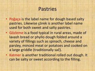 Pastries
• Poğaça is the label name for dough based salty
pastries. Likewise çörek is another label name
used for both sweet and salty pastries.
• Gözleme is a food typical in rural areas, made of
lavash bread or phyllo dough folded around a
variety of fillings such as spinach, cheese and
parsley, minced meat or potatoes and cooked on
a large griddle (traditionally sač).
• Katmer is another traditional rolled out dough. It
can be salty or sweet according to the filling.

 