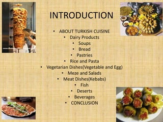 INTRODUCTION
• ABOUT TURKISH CUISINE
• Dairy Products
• Soups
• Bread
• Pastries
• Rice and Pasta
• Vegetarian Dishes(Vegetable and Egg)
• Meze and Salads
• Meat Dishes(Kebabs)
• Fish
• Deserts
• Beverages
• CONCLUSION

 