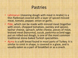 Pastries
• Lahmacun (meaning dough with meat in Arabic) is a
thin flatbread covered with a layer of spiced minced
meat, tomato, pepper, onion or garlic.
• Pide, which can be made with minced meat (together
with onion, chopped tomatoes, parsley and spices),
kashar cheese, spinach, white cheese, pieces of meat,
braised meat (kavurma), sucuk, pastırma or/and eggs
put on rolled-out dough, is one of the most common
traditional stone-baked Turkish specialities.
• Açma is a soft bread found in most parts of Turkey. It is
similar to simit in shape, is covered in a glaze, and is
usually eaten as a part of breakfast or as a snack.

 