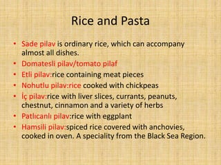 Rice and Pasta
• Sade pilav is ordinary rice, which can accompany
almost all dishes.
• Domatesli pilav/tomato pilaf
• Etli pilav:rice containing meat pieces
• Nohutlu pilav:rice cooked with chickpeas
• İç pilav:rice with liver slices, currants, peanuts,
chestnut, cinnamon and a variety of herbs
• Patlıcanlı pilav:rice with eggplant
• Hamsili pilav:spiced rice covered with anchovies,
cooked in oven. A speciality from the Black Sea Region.

 