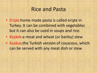 Rice and Pasta
• Erişte:home made pasta is called erişte in
Turkey. It can be combined with vegetables
but it can also be used in soups and rice.
• Keşkek:a meat and wheat (or barley) stew
• Kuskus:the Turkish version of couscous, which
can be served with any meat dish or stew

 