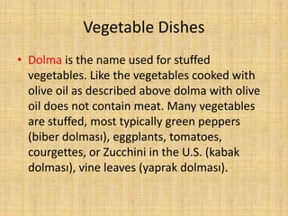 Vegetable Dishes
• Dolma is the name used for stuffed
vegetables. Like the vegetables cooked with
olive oil as described above dolma with olive
oil does not contain meat. Many vegetables
are stuffed, most typically green peppers
(biber dolması), eggplants, tomatoes,
courgettes, or Zucchini in the U.S. (kabak
dolması), vine leaves (yaprak dolması).

 