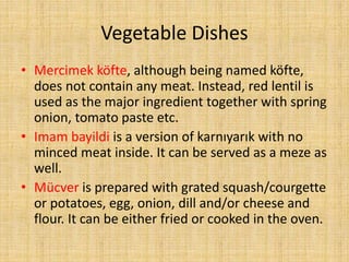 Vegetable Dishes
• Mercimek köfte, although being named köfte,
does not contain any meat. Instead, red lentil is
used as the major ingredient together with spring
onion, tomato paste etc.
• Imam bayildi is a version of karnıyarık with no
minced meat inside. It can be served as a meze as
well.
• Mücver is prepared with grated squash/courgette
or potatoes, egg, onion, dill and/or cheese and
flour. It can be either fried or cooked in the oven.

 