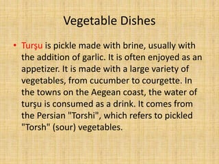 Vegetable Dishes
• Turşu is pickle made with brine, usually with
the addition of garlic. It is often enjoyed as an
appetizer. It is made with a large variety of
vegetables, from cucumber to courgette. In
the towns on the Aegean coast, the water of
turşu is consumed as a drink. It comes from
the Persian "Torshi", which refers to pickled
"Torsh" (sour) vegetables.

 
