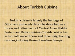 About Turkish Cuisine
Turkish cuisine is largely the heritage of
Ottoman cuisine,which can be described as a
fusion and refinement of Central Asian,Middle
Eastern and Balkan cuisines.Turkish cuisine has
in turn influenced those and other neighbouring
cuisines,including those of western Europe.

 