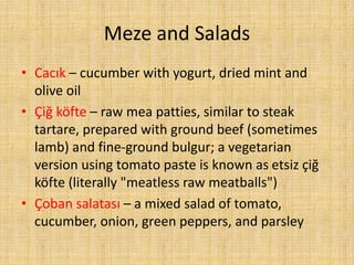 Meze and Salads
• Cacık – cucumber with yogurt, dried mint and
olive oil
• Çiğ köfte – raw mea patties, similar to steak
tartare, prepared with ground beef (sometimes
lamb) and fine-ground bulgur; a vegetarian
version using tomato paste is known as etsiz çiğ
köfte (literally "meatless raw meatballs")
• Çoban salatası – a mixed salad of tomato,
cucumber, onion, green peppers, and parsley

 