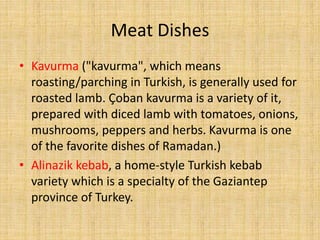 Meat Dishes
• Kavurma ("kavurma", which means
roasting/parching in Turkish, is generally used for
roasted lamb. Çoban kavurma is a variety of it,
prepared with diced lamb with tomatoes, onions,
mushrooms, peppers and herbs. Kavurma is one
of the favorite dishes of Ramadan.)
• Alinazik kebab, a home-style Turkish kebab
variety which is a specialty of the Gaziantep
province of Turkey.

 