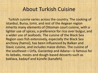 About Turkish Cuisine
Turkish cuisine varies across the country. The cooking of
Istanbul, Bursa, Izmir, and rest of the Aegean region
inherits many elements of Ottoman court cuisine, with a
lighter use of spices, a preference for rice over bulgur, and
a wider use of seafoods. The cuisine of the Black Sea
Region uses fish extensively, especially the Black Sea
anchovy (hamsi), has been influenced by Balkan and
Slavic cuisine, and includes maize dishes. The cuisine of
the southeast—Urfa, Gaziantep and Adana—is famous for
its kebabs, mezes and dough-based desserts such as
baklava, kadayıf and künefe (kanafeh).

 