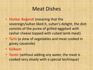 Meat Dishes
• Hünkar Beğendi (meaning that the
sovereign/sultan liked it, sultan's delight, the dish
consists of the puree of grilled eggplant with
cashar cheese topped with cubed lamb meat)
• Türlü (a stew of vegetables and meat cooked in
güveç-casserole)
• Külbastı
• Tandır (without adding any water, the meat is
cooked very slowly with a special technique)

 