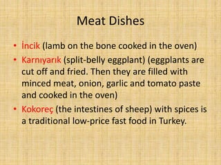 Meat Dishes
• İncik (lamb on the bone cooked in the oven)
• Karnıyarık (split-belly eggplant) (eggplants are
cut off and fried. Then they are filled with
minced meat, onion, garlic and tomato paste
and cooked in the oven)
• Kokoreç (the intestines of sheep) with spices is
a traditional low-price fast food in Turkey.

 