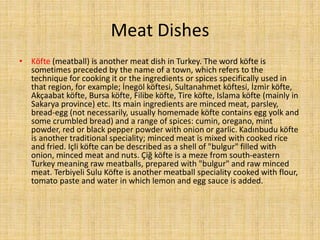 Meat Dishes
• Köfte (meatball) is another meat dish in Turkey. The word köfte is
sometimes preceded by the name of a town, which refers to the
technique for cooking it or the ingredients or spices specifically used in
that region, for example; İnegöl köftesi, Sultanahmet köftesi, İzmir köfte,
Akçaabat köfte, Bursa köfte, Filibe köfte, Tire köfte, Islama köfte (mainly in
Sakarya province) etc. Its main ingredients are minced meat, parsley,
bread-egg (not necessarily, usually homemade köfte contains egg yolk and
some crumbled bread) and a range of spices: cumin, oregano, mint
powder, red or black pepper powder with onion or garlic. Kadınbudu köfte
is another traditional speciality; minced meat is mixed with cooked rice
and fried. Içli köfte can be described as a shell of "bulgur" filled with
onion, minced meat and nuts. Çiğ köfte is a meze from south-eastern
Turkey meaning raw meatballs, prepared with "bulgur" and raw minced
meat. Terbiyeli Sulu Köfte is another meatball speciality cooked with flour,
tomato paste and water in which lemon and egg sauce is added.

 