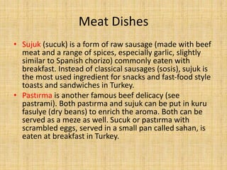 Meat Dishes
• Sujuk (sucuk) is a form of raw sausage (made with beef
meat and a range of spices, especially garlic, slightly
similar to Spanish chorizo) commonly eaten with
breakfast. Instead of classical sausages (sosis), sujuk is
the most used ingredient for snacks and fast-food style
toasts and sandwiches in Turkey.
• Pastırma is another famous beef delicacy (see
pastrami). Both pastırma and sujuk can be put in kuru
fasulye (dry beans) to enrich the aroma. Both can be
served as a meze as well. Sucuk or pastırma with
scrambled eggs, served in a small pan called sahan, is
eaten at breakfast in Turkey.

 