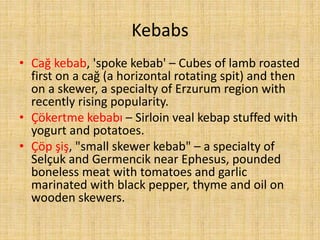 Kebabs
• Cağ kebab, 'spoke kebab' – Cubes of lamb roasted
first on a cağ (a horizontal rotating spit) and then
on a skewer, a specialty of Erzurum region with
recently rising popularity.
• Çökertme kebabı – Sirloin veal kebap stuffed with
yogurt and potatoes.
• Çöp şiş, "small skewer kebab" – a specialty of
Selçuk and Germencik near Ephesus, pounded
boneless meat with tomatoes and garlic
marinated with black pepper, thyme and oil on
wooden skewers.

 