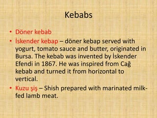 Kebabs
• Döner kebab
• İskender kebap – döner kebap served with
yogurt, tomato sauce and butter, originated in
Bursa. The kebab was invented by İskender
Efendi in 1867. He was inspired from Cağ
kebab and turned it from horizontal to
vertical.
• Kuzu şiş – Shish prepared with marinated milkfed lamb meat.

 