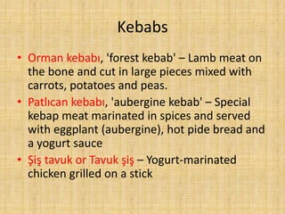 Kebabs
• Orman kebabı, 'forest kebab' – Lamb meat on
the bone and cut in large pieces mixed with
carrots, potatoes and peas.
• Patlıcan kebabı, 'aubergine kebab' – Special
kebap meat marinated in spices and served
with eggplant (aubergine), hot pide bread and
a yogurt sauce
• Şiş tavuk or Tavuk şiş – Yogurt-marinated
chicken grilled on a stick

 