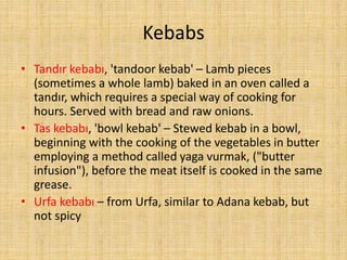 Kebabs
• Tandır kebabı, 'tandoor kebab' – Lamb pieces
(sometimes a whole lamb) baked in an oven called a
tandır, which requires a special way of cooking for
hours. Served with bread and raw onions.
• Tas kebabı, 'bowl kebab' – Stewed kebab in a bowl,
beginning with the cooking of the vegetables in butter
employing a method called yaga vurmak, ("butter
infusion"), before the meat itself is cooked in the same
grease.
• Urfa kebabı – from Urfa, similar to Adana kebab, but
not spicy

 