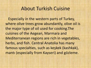 About Turkish Cuisine
Especially in the western parts of Turkey,
where olive trees grow abundantly, olive oil is
the major type of oil used for cooking.The
cuisines of the Aegean, Marmara and
Mediterranean regions are rich in vegetables,
herbs, and fish. Central Anatolia has many
famous specialties, such as keşkek (kashkak),
mantı (especially from Kayseri) and gözleme.

 