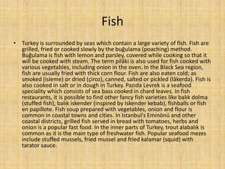 Fish
• Turkey is surrounded by seas which contain a large variety of fish. Fish are
grilled, fried or cooked slowly by the buğulama (poaching) method.
Buğulama is fish with lemon and parsley, covered while cooking so that it
will be cooked with steam. The term pilâki is also used for fish cooked with
various vegetables, including onion in the oven. In the Black Sea region,
fish are usually fried with thick corn flour. Fish are also eaten cold; as
smoked (isleme) or dried (çiroz), canned, salted or pickled (lâkerda). Fish is
also cooked in salt or in dough in Turkey. Pazıda Levrek is a seafood
speciality which consists of sea bass cooked in chard leaves. In fish
restaurants, it is possible to find other fancy fish varieties like balık dolma
(stuffed fish), balık iskender (inspired by Iskender kebab), fishballs or fish
en papillote. Fish soup prepared with vegetables, onion and flour is
common in coastal towns and cities. In Istanbul's Eminönü and other
coastal districts, grilled fish served in bread with tomatoes, herbs and
onion is a popular fast food. In the inner parts of Turkey, trout alabalık is
common as it is the main type of freshwater fish. Popular seafood mezes
include stuffed mussels, fried mussel and fried kalamar (squid) with
tarator sauce.

 