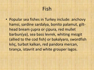 Fish
• Popular sea fishes in Turkey include: anchovy
hamsi, sardine sardalya, bonito palamut, gilthead bream çupra or çipura, red mullet
barbun(ya), sea bass levrek, whiting mezgit
(allied to the cod fish) or bakalyaro, swordfish
kılıç, turbot kalkan, red pandora mercan,
tırança, istavrit and white grouper lagos.

 