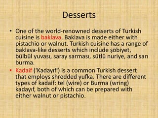 Desserts
• One of the world-renowned desserts of Turkish
cuisine is baklava. Baklava is made either with
pistachio or walnut. Turkish cuisine has a range of
baklava-like desserts which include şöbiyet,
bülbül yuvası, saray sarması, sütlü nuriye, and sarı
burma.
• Kadaif ('Kadayıf') is a common Turkish dessert
that employs shredded yufka. There are different
types of kadaif: tel (wire) or Burma (wring)
kadayıf, both of which can be prepared with
either walnut or pistachio.

 
