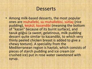 Desserts
• Among milk-based desserts, the most popular
ones are muhallebi, su muhallebisi, sütlaç (rice
pudding), keşkül, kazandibi (meaning the bottom
of "kazan" because of its burnt surface), and
tavuk göğsü (a sweet, gelatinous, milk pudding
dessert quite similar to kazandibi, to which very
thinly peeled chicken breast is added to give a
chewy texture). A speciality from the
Mediterranean region is haytalı, which consists of
pieces of starch pudding and ice cream (or
crushed ice) put in rose water sweetened with
syrup.

 