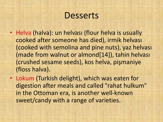 Desserts
• Helva (halva): un helvası (flour helva is usually
cooked after someone has died), irmik helvası
(cooked with semolina and pine nuts), yaz helvası
(made from walnut or almond[14]), tahin helvası
(crushed sesame seeds), kos helva, pişmaniye
(floss halva).
• Lokum (Turkish delight), which was eaten for
digestion after meals and called "rahat hulkum"
in the Ottoman era, is another well-known
sweet/candy with a range of varieties.

 