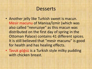 Desserts
• Another jelly like Turkish sweet is macun.
Mesir macunu of Manisa/İzmir (which was
also called "nevruziye" as this macun was
distributed on the first day of spring in the
Ottoman Palace) contains 41 different spices.
It is still believed that "mesir macunu" is good
for health and has healing effects.
• Tavuk göğsü is a Turkish style milky pudding
with chicken breast.

 