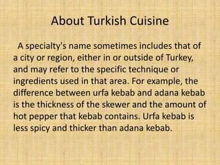 About Turkish Cuisine
A specialty's name sometimes includes that of
a city or region, either in or outside of Turkey,
and may refer to the specific technique or
ingredients used in that area. For example, the
difference between urfa kebab and adana kebab
is the thickness of the skewer and the amount of
hot pepper that kebab contains. Urfa kebab is
less spicy and thicker than adana kebab.

 