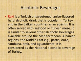 Alcoholic Beverages
• Raki is a Turkish unsweetened, anise-flavored
hard alcoholic drink that is popular in Turkey
and in the Balkan countries as an apéritif. It is
often served with seafood or Turkish meze. It
is similar to several other alcoholic beverages
available around the Mediterranean, Albanian
regions, the Middle East e.g., pastis, ouzo,
sambuca, arak, and aguardiente. It is
considered as the National alcoholic beverage
of Turkey.

 