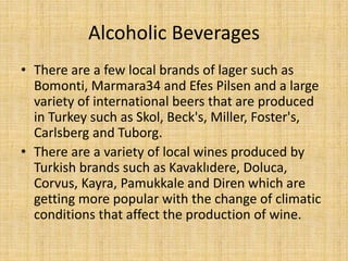 Alcoholic Beverages
• There are a few local brands of lager such as
Bomonti, Marmara34 and Efes Pilsen and a large
variety of international beers that are produced
in Turkey such as Skol, Beck's, Miller, Foster's,
Carlsberg and Tuborg.
• There are a variety of local wines produced by
Turkish brands such as Kavaklıdere, Doluca,
Corvus, Kayra, Pamukkale and Diren which are
getting more popular with the change of climatic
conditions that affect the production of wine.

 