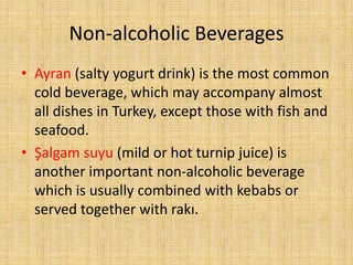Non-alcoholic Beverages
• Ayran (salty yogurt drink) is the most common
cold beverage, which may accompany almost
all dishes in Turkey, except those with fish and
seafood.
• Şalgam suyu (mild or hot turnip juice) is
another important non-alcoholic beverage
which is usually combined with kebabs or
served together with rakı.

 