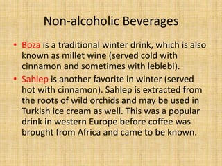 Non-alcoholic Beverages
• Boza is a traditional winter drink, which is also
known as millet wine (served cold with
cinnamon and sometimes with leblebi).
• Sahlep is another favorite in winter (served
hot with cinnamon). Sahlep is extracted from
the roots of wild orchids and may be used in
Turkish ice cream as well. This was a popular
drink in western Europe before coffee was
brought from Africa and came to be known.

 