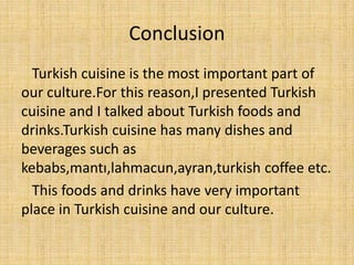 Conclusion
Turkish cuisine is the most important part of
our culture.For this reason,I presented Turkish
cuisine and I talked about Turkish foods and
drinks.Turkish cuisine has many dishes and
beverages such as
kebabs,mantı,lahmacun,ayran,turkish coffee etc.
This foods and drinks have very important
place in Turkish cuisine and our culture.

 