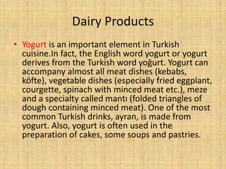 Dairy Products
• Yogurt is an important element in Turkish
cuisine.In fact, the English word yogurt or yogurt
derives from the Turkish word yoğurt. Yogurt can
accompany almost all meat dishes (kebabs,
köfte), vegetable dishes (especially fried eggplant,
courgette, spinach with minced meat etc.), meze
and a specialty called mantı (folded triangles of
dough containing minced meat). One of the most
common Turkish drinks, ayran, is made from
yogurt. Also, yogurt is often used in the
preparation of cakes, some soups and pastries.

 